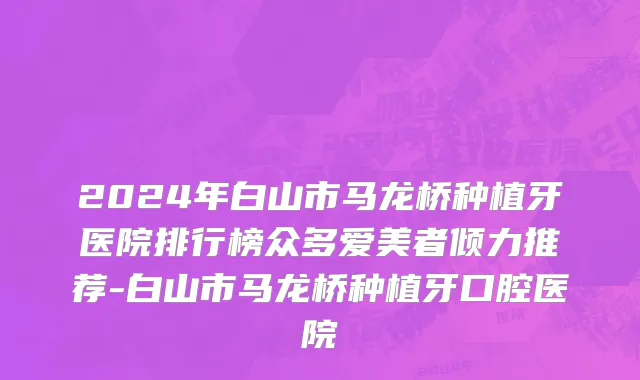 2024年白山市马龙桥种植牙医院排行榜众多爱美者倾力推荐-白山市马龙桥种植牙口腔医院