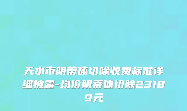 天水市阴蒂体切除收费标准详细披露-均价阴蒂体切除23189元