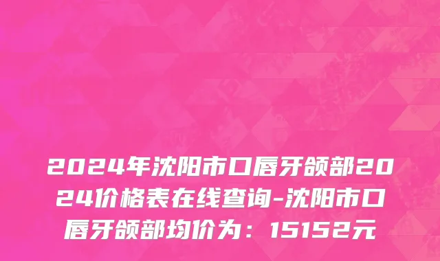 2024年沈阳市口唇牙颌部2024价格表在线查询-沈阳市口唇牙颌部均价为：15152元