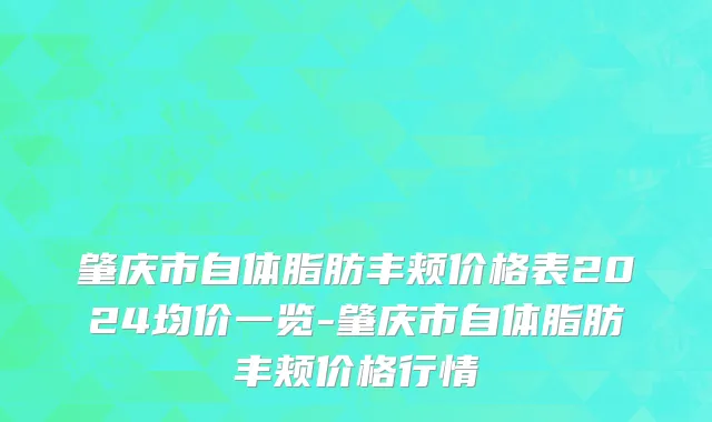 肇庆市自体脂肪丰颊价格表2024均价一览-肇庆市自体脂肪丰颊价格行情