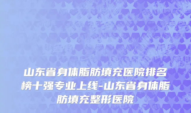 山东省身体脂肪填充医院排名榜十强专业上线-山东省身体脂肪填充整形医院