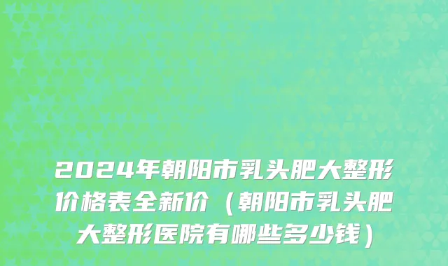 2024年朝阳市乳头肥大整形价格表全新价（朝阳市乳头肥大整形医院有哪些多少钱）