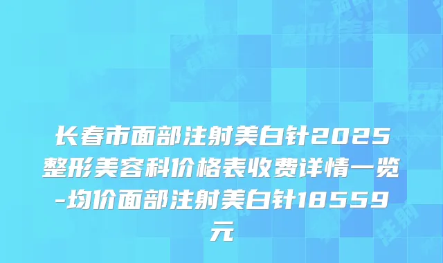 长春市面部注射美白针2025整形美容科价格表收费详情一览-均价面部注射美白针18559元