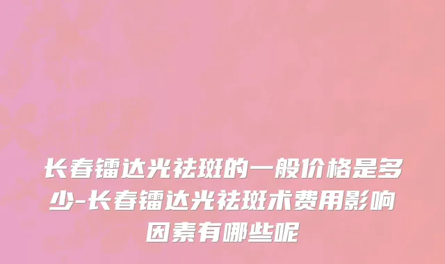 长春镭达光祛斑的一般价格是多少-长春镭达光祛斑术费用影响因素有哪些呢