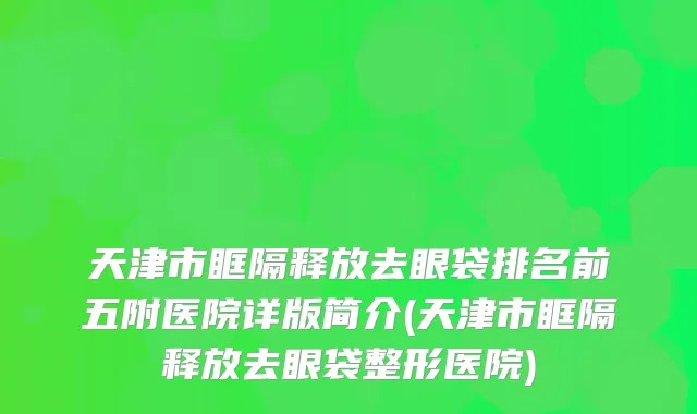 天津市眶隔释放去眼袋排名前五附医院详版简介(天津市眶隔释放去眼袋整形医院)
