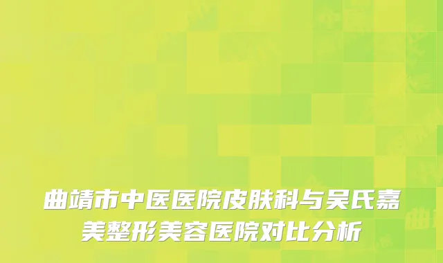 曲靖市中医医院皮肤科与吴氏嘉美整形美容医院对比分析