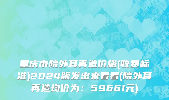 重庆市院外耳再造价格(收费标准)2024版发出来看看(院外耳再造均价为：59661元)