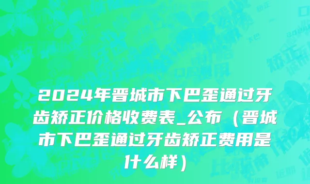 2024年晋城市下巴歪通过牙齿矫正价格收费表_公布（晋城市下巴歪通过牙齿矫正费用是什么样）
