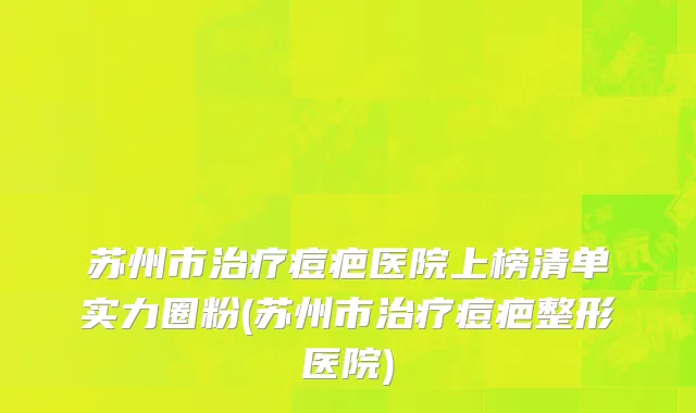 苏州市治疗痘疤医院上榜清单实力圈粉(苏州市治疗痘疤整形医院)
