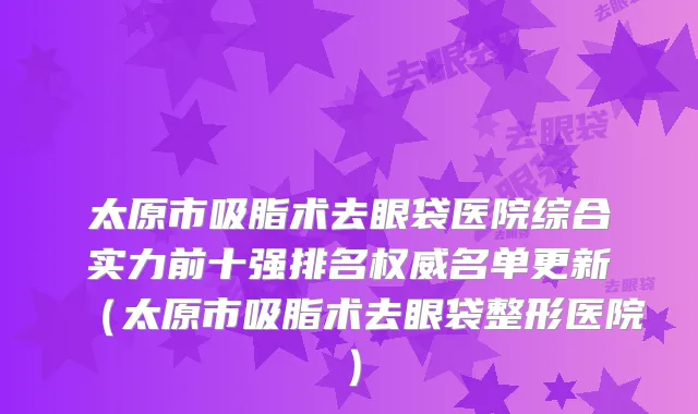 太原市吸脂术去眼袋医院综合实力前十强排名权威名单更新（太原市吸脂术去眼袋整形医院）