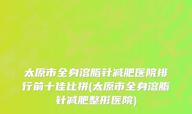 太原市全身溶脂针减肥医院排行前十佳比拼(太原市全身溶脂针减肥整形医院)