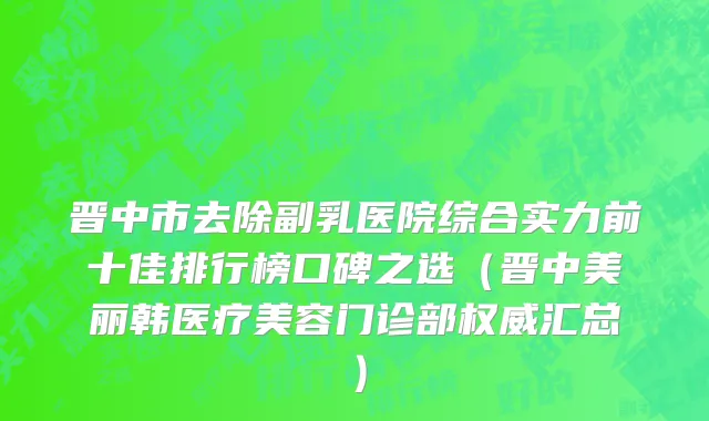 晋中市去除副乳医院综合实力前十佳排行榜口碑之选（晋中美丽韩医疗美容门诊部权威汇总）