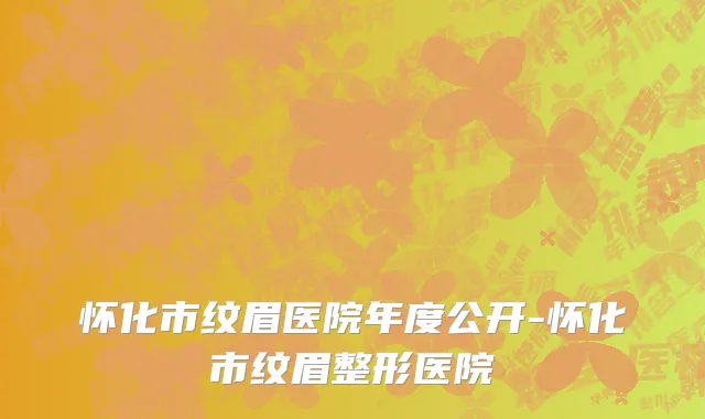 怀化市纹眉医院年度公开-怀化市纹眉整形医院