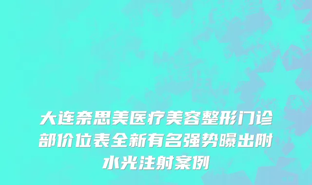 大连奈思美医疗美容整形门诊部价位表全新有名强势曝出附水光注射案例