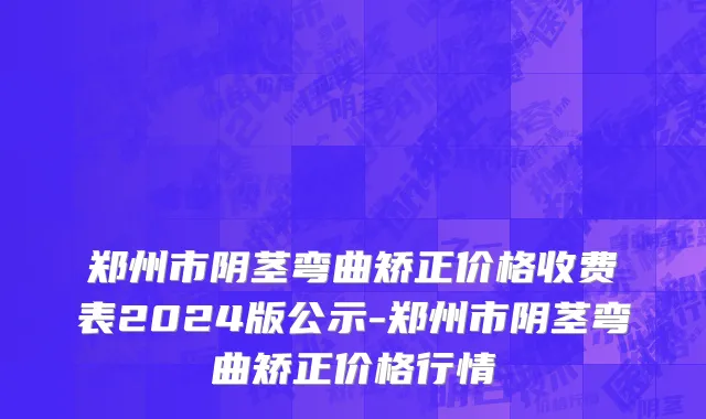 郑州市阴茎弯曲矫正价格收费表2024版公示-郑州市阴茎弯曲矫正价格行情
