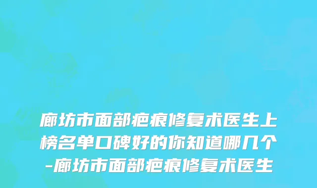 廊坊市面部疤痕修复术医生上榜名单口碑好的你知道哪几个-廊坊市面部疤痕修复术医生