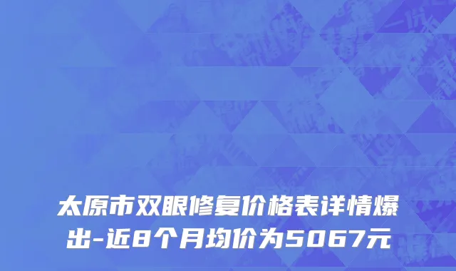 太原市双眼修复价格表详情爆出-近8个月均价为5067元