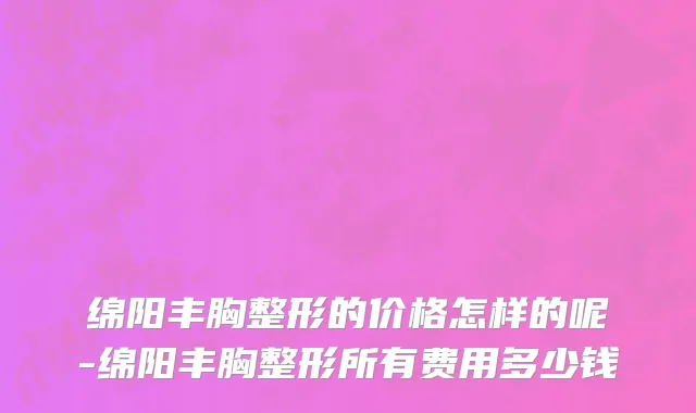 绵阳丰胸整形的价格怎样的呢-绵阳丰胸整形所有费用多少钱
