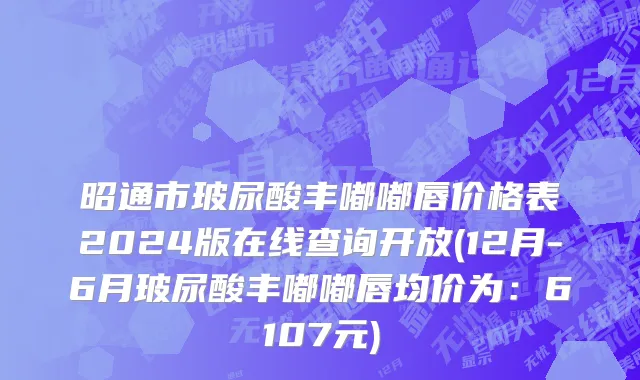 昭通市玻尿酸丰嘟嘟唇价格表2024版在线查询开放(12月-6月玻尿酸丰嘟嘟唇均价为：6107元)