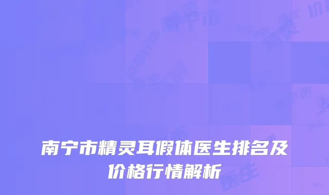 南宁市精灵耳假体医生排名及价格行情解析