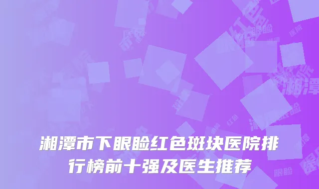 湘潭市下眼睑红色斑块医院排行榜前十强及医生推荐