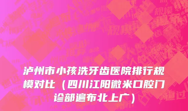 泸州市小孩洗牙齿医院排行规模对比（四川江阳微米口腔门诊部遍布北上广）