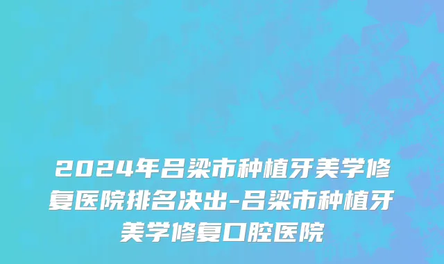 2024年吕梁市种植牙美学修复医院排名决出-吕梁市种植牙美学修复口腔医院