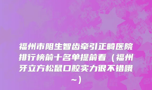 福州市阻生智齿牵引正畸医院排行榜前十名单提前看（福州牙立方松鼠口腔实力很不错哦~）