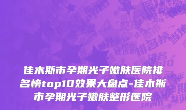 佳木斯市孕期光子嫩肤医院排名榜top10效果大盘点-佳木斯市孕期光子嫩肤整形医院