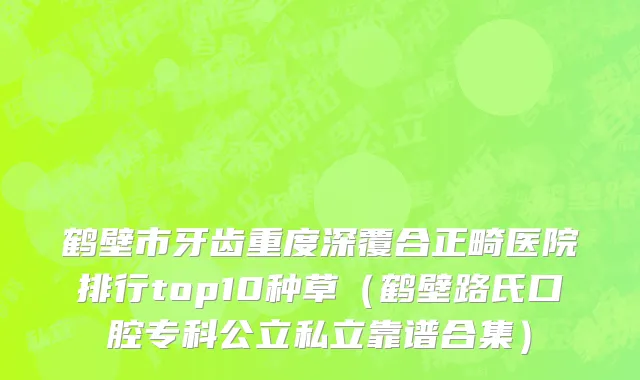 鹤壁市牙齿重度深覆合正畸医院排行top10种草（鹤壁路氏口腔专科公立私立靠谱合集）