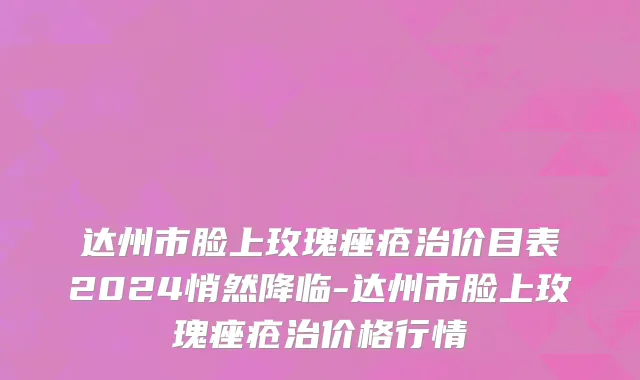 达州市脸上玫瑰痤疮治价目表2024悄然降临-达州市脸上玫瑰痤疮治价格行情