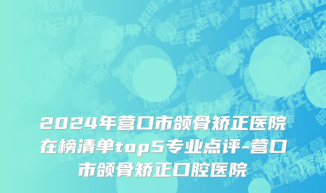2024年营口市颌骨矫正医院在榜清单top5专业点评-营口市颌骨矫正口腔医院
