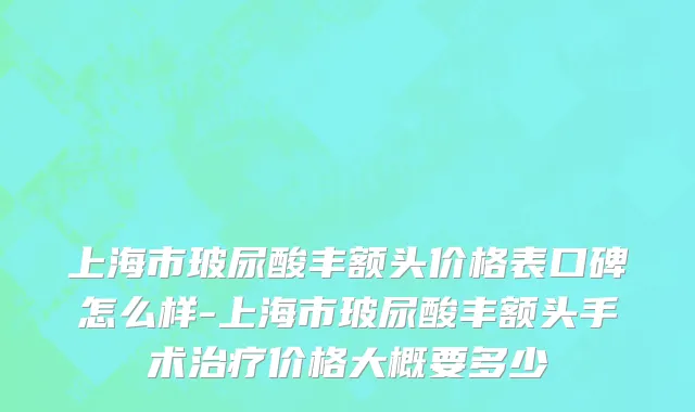 上海市玻尿酸丰额头价格表口碑怎么样-上海市玻尿酸丰额头手术治疗价格大概要多少