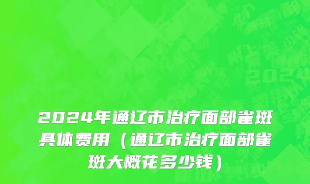 2024年通辽市治疗面部雀斑具体费用（通辽市治疗面部雀斑大概花多少钱）