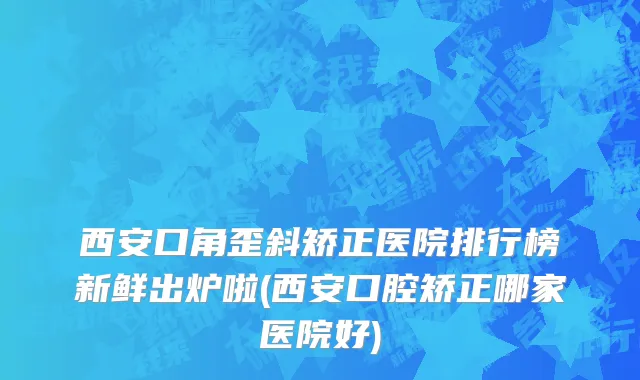 西安口角歪斜矫正医院排行榜新鲜出炉啦(西安口腔矫正哪家医院好)