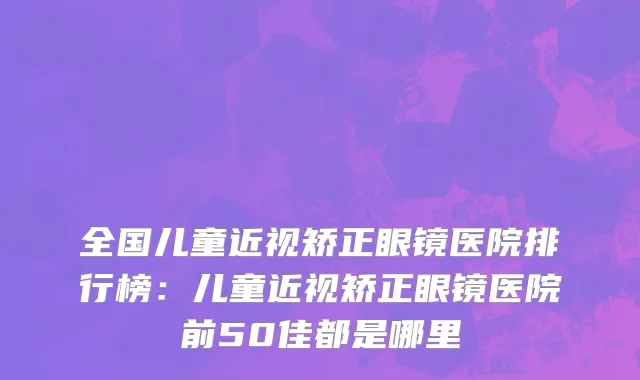 全国儿童近视矫正眼镜医院排行榜：儿童近视矫正眼镜医院前50佳都是哪里