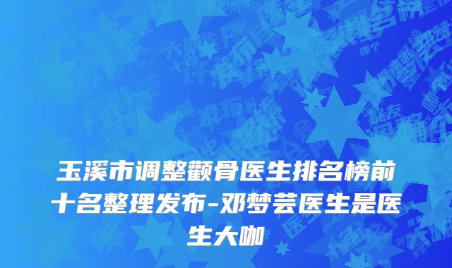 玉溪市调整颧骨医生排名榜前十名整理发布-邓梦芸医生是医生大咖