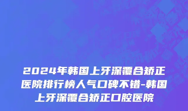 2024年韩国上牙深覆合矫正医院排行榜人气口碑不错-韩国上牙深覆合矫正口腔医院