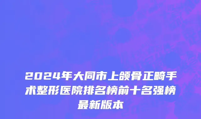 2024年大同市上颌骨正畸手术整形医院排名榜前十名强榜最新版本