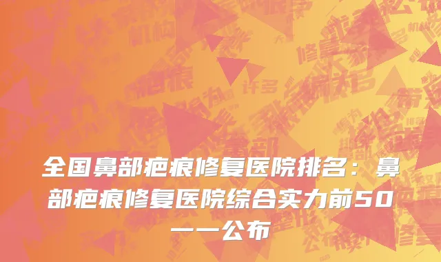 全国鼻部疤痕修复医院排名：鼻部疤痕修复医院综合实力前50一一公布