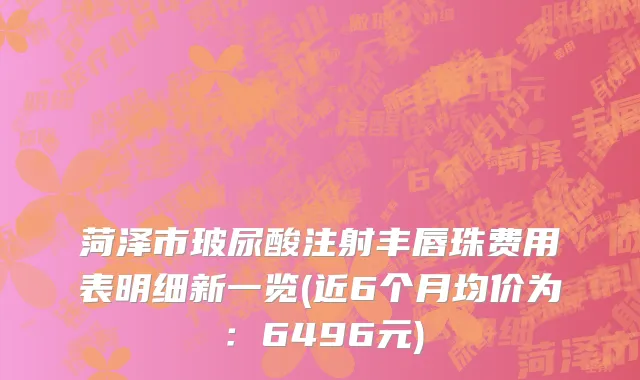 菏泽市玻尿酸注射丰唇珠费用表明细新一览(近6个月均价为：6496元)