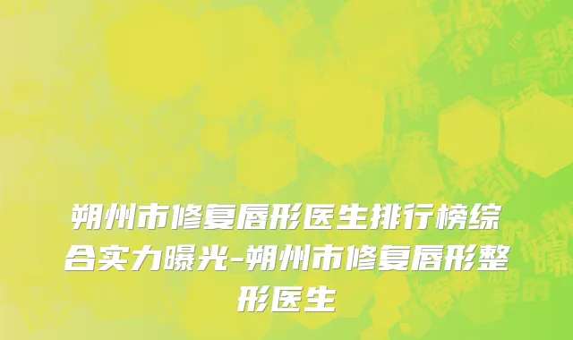 朔州市修复唇形医生排行榜综合实力曝光-朔州市修复唇形整形医生