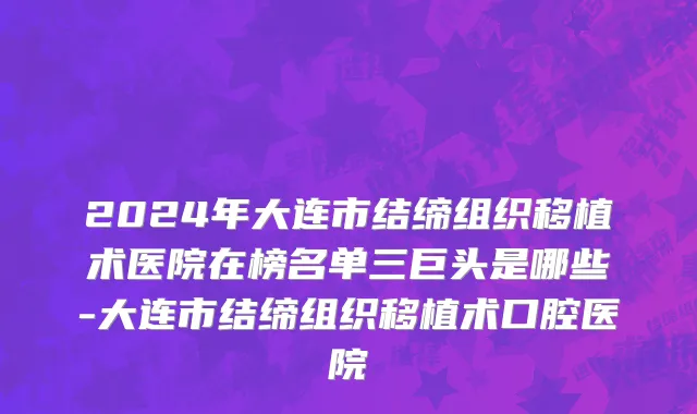 2024年大连市结缔组织移植术医院在榜名单三巨头是哪些-大连市结缔组织移植术口腔医院