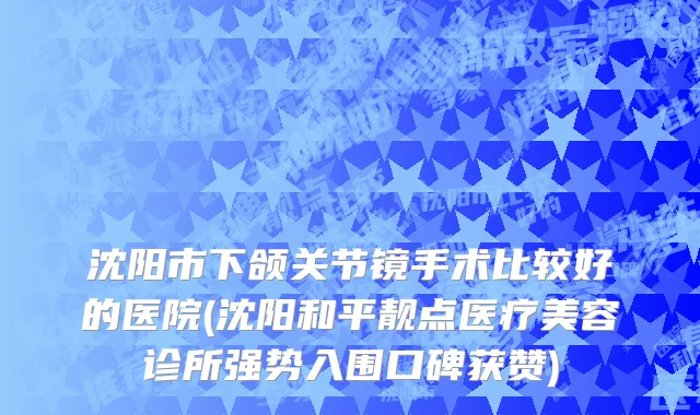 沈阳市下颌关节镜手术比较好的医院(沈阳和平靓点医疗美容诊所强势入围口碑获赞)