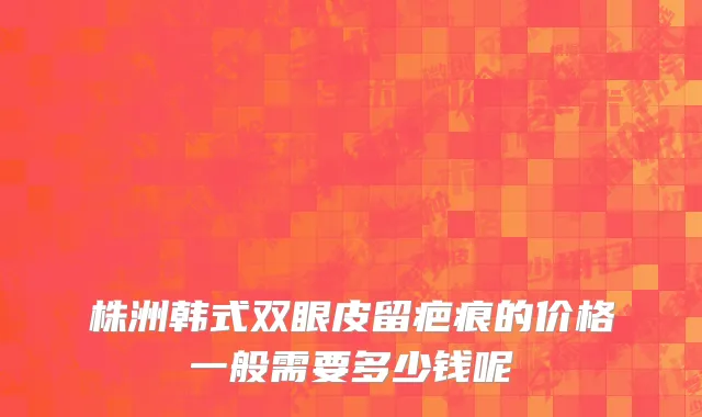 株洲韩式双眼皮留疤痕的价格一般需要多少钱呢