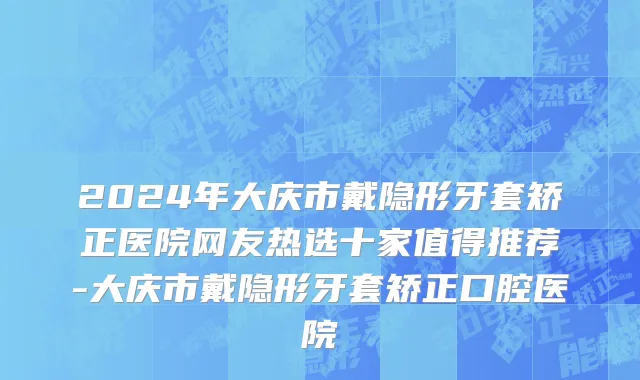 2024年大庆市戴隐形牙套矫正医院网友热选十家值得推荐-大庆市戴隐形牙套矫正口腔医院