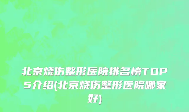 北京烧伤整形医院排名榜TOP5介绍(北京烧伤整形医院哪家好)