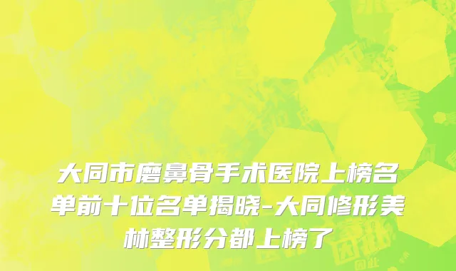 大同市磨鼻骨手术医院上榜名单前十位名单揭晓-大同修形美林整形分都上榜了