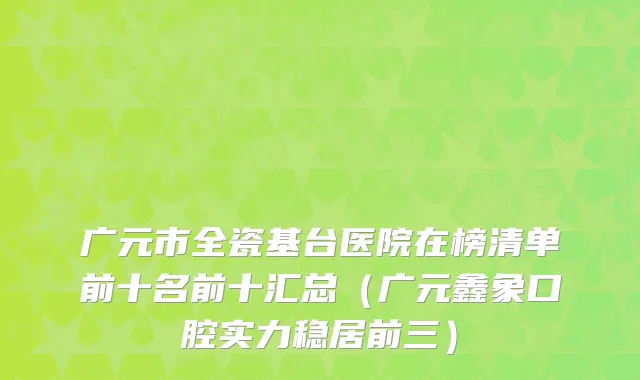 广元市全瓷基台医院在榜清单前十名前十汇总（广元鑫象口腔实力稳居前三）