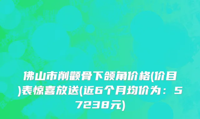 佛山市削颧骨下颌角价格(价目)表惊喜放送(近6个月均价为：57238元)
